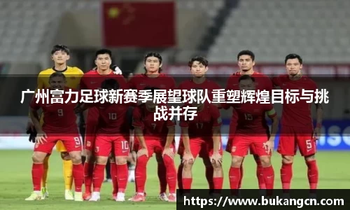 广州富力足球新赛季展望球队重塑辉煌目标与挑战并存